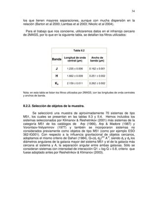 34


los que tienen mayores separaciones, aunque con mucha dispersión en la
relación (Barton et al 2000; Lambas et al 2003; Nikolic et al 2004).

  Para el trabajo que nos concierne, utilizaremos datos en el infrarrojo cercano
de 2MASS, por lo que en la siguiente tabla, se detallan los filtros utilizados:




                                             Tabla II.2

                                    Longitud de onda         Ancho de
                         Banda        central (µm)          banda (µm)


                             J         1.235 ± 0.006       0.162 ± 0.001

                             H         1.662 ± 0.009       0.251 ± 0.002

                            Ks         2.159 ± 0.011       0.262 ± 0.002


Nota: en esta tabla se listan los filtros utilizados por 2MASS, con las longitudes de onda centrales
y anchos de banda.



II.2.2. Selección de objetos de la muestra.

      Se seleccionó una muestra de aproximadamente 70 sistemas de tipo
M51, los cuales se presentan en las tablas II.3 y II.4. Hemos incluidos los
sistemas seleccionados por Klimanov & Reshetnikov (2001) más sistemas de la
categoría M51 de los catálogos de Arp (1966), Arp & Madore (1987) y
Vorontsov-Velyaminov (1977) y también se incorporaron sistemas no
considerados previamente como objetos de tipo M51 (como por ejemplo ESO
362-IG001). Con respecto a la influencia gravitacional de objetos cercanos,
adoptamos el mismo criterio de Dahari (1984), Q=(dc dp)3/2 A-3, siendo dc y dp los
diámetros angulares de la galaxia mayor del sistema M51 y el de la galaxia más
cercana al sistema y A, la separación angular entre ambas galaxias. Sólo se
consideran sistemas con intensidad de interacción Q1 = log Q > 0.8, criterio que
fuese adoptado antes por Reshetnikov & Klimanov (2003).
 