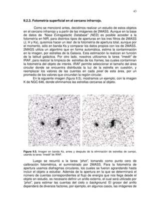 43


II.2.3. Fotometría superficial en el cercano infrarrojo.

        Como se mencionó antes, decidimos realizar un estudio de estos objetos
en el cercano infrarrojo y a partir de las imágenes de 2MASS. Aunque en la base
de datos de “Nasa Extragalactic Database” (NED) es posible acceder a la
fotometría en NIR, para distintos tipos de aperturas en los tres filtros de 2MASS
(J, H y Ks), quisimos hacer un test de la fotometría de apertura total, aunque por
el momento, sólo en banda Ks y comparar los datos propios con los de 2MASS.
2MASS utiliza un algoritmo que en forma automática, estima la contaminación
en la imagen, por estrellas de la Galaxia. Esta estimación la realizan en función
de la latitud galáctica. Por otro lado, nosotros utilizamos la tarea “imedit” de
IRAF, para realizar la limpieza de estrellas de los frames, las cuales contaminan
la fotometría del objeto de interés. IRAF permite seleccionar el tamaño del área
circular donde se encuentra distribuida la luz de la estrella en cuestión, y
reemplazar los valores de las cuentas en cada pixel de esta área, por un
promedio de los valores que circundan la región circular.
       En la siguiente imagen (figura II.5), mostramos un ejemplo, con la imagen
K de NGC 646, donde eliminamos las estrellas cercanas al objeto.




Figura II.5. Imagen en banda Ks, antes y después de la eliminación de estrellas de campo,
usando la tarea “imedit” de IRAF.

        Luego se recurrió a la tarea “phot”, tomando como punto cero de
calibración fotométrica, el suministrado por 2MASS. Para la fotometría de
apertura usamos diafragmas circulares, los cuales se fueron agrandando hasta
incluir el objeto a estudiar. Además de la apertura en la que se determinará el
número de cuentas correspondientes al flujo de energía que nos llega desde el
objeto en estudio, es necesario definir un anillo externo, el cual será utilizado por
“phot”, para estimar las cuentas del cielo o background. El grosor del anillo
dependerá de diversos factores, por ejemplo, en algunos casos, las imágenes de
 