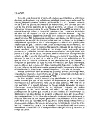 Resumen

     En esta tesis doctoral se presenta el estudio espectroscópico y fotométrico
de sistemas de galaxias que se hallan en estado de interacción gravitacional. Se
han elegido principalmente sistemas peculiares del tipo M51, es decir, sistemas
en los cuales la galaxia perturbadora, de menor masa, está ubicada cerca de
uno de los brazos espirales de la galaxia primaria. Se obtuvo información
fotométrica para una muestra de unos 70 sistemas de tipo M51, en el rango del
cercano infrarrojo, utilizando diagramas color-color y se compararon los colores
de este tipo de objetos con los de galaxias cercanas aisladas. Luego se
derivaron resultados espectrofotométricos en el óptico de 13 de estos sistemas,
a partir de unas 100 extracciones espectrales, para los que se determinaron los
mecanismos de emisión dominantes en las regiones nucleares de las galaxias
componentes y parámetros físicos como temperaturas electrónicas y densidades
electrónicas del gas. También se obtuvieron distribuciones de abundancias, por
lo general de oxígeno y se midieron los gradientes radiales de las mismas, los
cuales resultaron estar distribuidos en un amplio rango, abarcando desde
pronunciados gradientes, resultado de starburst nucleares, hasta gradientes más
planos a lo largo de las barras. Se aportó además información sobre perfiles de
emisión en Hα y anchos equivalentes. Luego se estudió la cinemática de 20
sistemas de este tipo, a partir de un total de 1500 espectros individuales, con lo
que se hizo un análisis cualitativo de las perturbaciones y se procedió a
comparar las posiciones de ejes mayores fotométricos, con ejes cinemáticos,
para los objetos que contasen con dos o más ángulos de posición medidos. Para
algunas galaxias, se estimaron masas en aproximación kepleriana y además se
estudió la relación Tully-Fisher, para ser comparada con la relación estándar.
   . Hemos considerado otros sistemas de apariencia similar a los de tipo M51,
en particular, estudiamos la cinemática de VV 723 y realizamos un estudio tanto
espectrofotométrico como cinemático de VV 780.
     Se han estudiado cuatro sistemas muy perturbados en su morfología y
hemos inferido que tres de los sistemas se encontrarían en etapa de fusión
intermedia de sus componentes. Para uno de estos sistemas, AM 1003-435, el
más avanzado en el estadio de fusión, se hizo un estudio detallado y se obtuvo
información espectrofotométrica de las regiones nucleares de ambas
componentes y de zonas vecinas, así como de regiones de emisión
pertenecientes al puente que vincula a los dos objetos. Se determinaron las
distribuciones de abundancias de oxígeno y nitrógeno, junto con los perfiles y
anchos equivalentes de Hα. Se midieron las velocidades radiales a lo largo de la
dirección que une los dos objetos principales y se dedujeron masas, tanto a
partir de la curva de velocidad, como a partir del ancho de los perfiles de líneas
de absorción estelares. Se hicieron simulaciones numéricas del encuentro entre
las dos componentes, para el gas y estrellas. Los resultados del experimento
numérico se compararon con la configuración morfológica actual y se estimó el
tiempo de fusión.
 