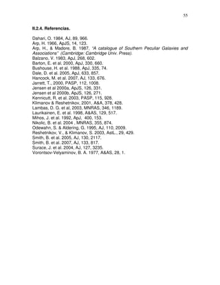 55


II.2.4. Referencias.

Dahari, O. 1984, AJ, 89, 966.
Arp, H. 1966, ApJS, 14, 123.
Arp, H., & Madore, B. 1987, “A catalogue of Southern Peculiar Galaxies and
Associations” (Cambridge: Cambridge Univ. Press).
Balzano, V. 1983, ApJ, 268, 602.
Barton, E. et al. 2000, ApJ, 330, 660.
Bushouse, H. et al. 1988, ApJ, 335, 74.
Dale, D. et al. 2005, ApJ, 633, 857.
Hancock, M. et al. 2007, AJ, 133, 676.
Jarrett, T., 2000, PASP, 112, 1008.
Jensen et al 2000a, ApJS, 126, 331.
Jensen et al 2000b, ApJS, 126, 271.
Kennicutt, R. et al. 2003, PASP, 115, 928.
Klimanov & Reshetnikov, 2001, A&A, 378, 428.
Lambas, D. G. et al, 2003, MNRAS, 346, 1189.
Laurikainen, E. et al. 1998, A&AS, 129, 517.
Mihos, J. et al. 1992, ApJ, 400, 153.
Nikolic, B. et al. 2004 , MNRAS, 355, 874.
Odewahn, S. & Aldering, G. 1995, AJ, 110, 2009.
Reshetnikov, V., & Klimanov, S. 2003, AstL., 29, 429.
Smith, B. et al. 2005, AJ, 130, 2117.
Smith, B. et al. 2007, AJ, 133, 817.
Surace, J. et al. 2004, AJ, 127, 3235.
Vorontsov-Velyaminov, B. A. 1977, A&AS, 28, 1.
 