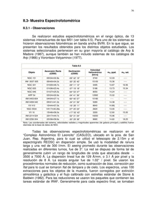 56



II.3- Muestra Espectrofotométrica
II.3.1 - Observaciones

       Se realizaron estudios espectrofotométricos en el rango óptico, de 13
sistemas interactuantes de tipo M51 (ver tabla II.5). Para uno de los sistemas se
hicieron observaciones fotométricas en banda ancha BVRI. En lo que sigue, se
presentan los resultados obtenidos para los distintos objetos estudiados. Los
sistemas seleccionados pertenecen en su gran mayoría al catálogo de Arp &
Madore (1987), aunque también se han incluido sistemas de los catálogos de
Arp (1966) y Vorontsov-Velyaminov (1977).

                                                    Tabla II.5

                                                                       Velocidad
                       Ascensión Recta          Declinación
     Objeto                                                           Heliocéntrica       mB, ppal.      mB, sat.
                           J(2000)                J(2000)
                                                                         [km/s]
    NGC 151              00h34m02.8s             -09° 42’ 19”             3740              12.33          -----
  AM 0037-305            00h40m04.2s             -30° 35’ 45”             15100             15.36          -----
    NGC 341              01h00m46.7s             -09° 11’ 12”             4495              13.87         16.56
    NGC 633              01h36m23.4s             -37° 19’ 18”             5188              13.73         15.34
    NGC 646              01h37m25.5s             -64° 53’ 47”             8050              14.24          -----
     ARP 54              02h24m02.6s             -04° 41’ 36”             12992             15.02          -----
  AM 0403-604            04h04m27.1s             -60° 40’ 57”             15180              -----         -----
  AM 0459-340            05h01m41.2s             -34° 01’ 56”             5280              14.38          -----
     VV 410              10h44m07.0s             -16° 28’ 11”             8640              14.66|         -----
    NGC 5534            14h17m40.26s             -07° 25’ 03”             2620              13.00          -----
      VV 16              15h46m56.0s             +17° 52’ 43”             3300              12.60         15.00
  AM 2214-524            22h17m44.7s             -52° 31’ 04”             16050             15.96          -----
  AM 2256-304            22h58m58.6s             -30° 29’ 38”             8680              14.60         18.25
Nota: Las coordenadas del sistema, velocidades radiales y magnitudes aparentes (de galaxia principal y satélite) fueron
obenidas de la base de datos de NED.


       Todas las observaciones espectrofotométricas se realizaron en el
“Complejo Astronómico El Leoncito” (CASLEO), ubicado en la pcia. de San
Juan, Rep. Argentina, para lo cual se utilizó el telescopio de 2.15m y el
espectrógrafo REOSC en dispersión simple. Se usó la modalidad de ranura
larga y una red de 300 l/mm. El seeing promedio durante las observaciones
realizadas en diferentes turnos, fue de 3”. La red se dispuso de forma tal de
generalmente cubrir un rango de longitudes de onda que abarcaba desde ∼
3500 a 7000 Å. La dispersión lineal fue de 129 Å/mm, o 3.1 Å por píxel y la
resolución de 8 Å. La escala angular fue de 1.02” / píxel. Se usaron los
procedimientos normales de reducción, como sustracción de bias, corrección por
flat para lo cual se tomaron flat de lámpara y de cielo. Los espectros, unas 100
extracciones para los objetos de la muestra, fueron corregidos por extinción
atmosférica y galáctica y el flujo calibrado con estrellas estándar de Stone &
Baldwin (1982). Para las reducciones se usaron los paquetes que contienen las
tareas estándar de IRAF. Generalmente para cada espectro final, se tomaban
 