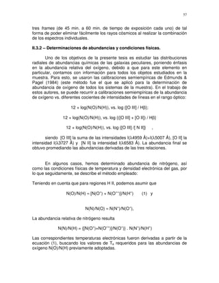 57


tres frames (de 45 min. a 60 min. de tiempo de exposición cada uno) de tal
forma de poder eliminar fácilmente los rayos cósmicos al realizar la combinación
de los espectros individuales.

II.3.2 – Determinaciones de abundancias y condiciones físicas.

       Uno de los objetivos de la presente tesis es estudiar las distribuciones
radiales de abundancias químicas de las galaxias peculiares, poniendo énfasis
en la abundancia relativa del oxígeno, debido a que para este elemento en
particular, contamos con información para todos los objetos estudiados en la
muestra. Para esto, se usaron las calibraciones semiempíricas de Edmunds &
Pagel (1984) (este método fue el que se aplicó para la determinación de
abundancia de oxígeno de todos los sistemas de la muestra). En el trabajo de
estos autores, se puede recurrir a calibraciones semiempíricas de la abundancia
de oxígeno vs. diferentes cocientes de intensidades de líneas en el rango óptico:

                    12 + log(N(O)/N(H)), vs. log {[O III] / Hβ};

                12 + log(N(O)/N(H)), vs. log {([O III] + [O II]) / Hβ}

                 12 + log(N(O)/N(H)), vs. log {[O III] /[ N II]}   ,

       siendo [O III] la suma de las intensidades I(λ4959 Å)+I(λ5007 Å), [O II] la
intensidad I(λ3727 Å) y [N II] la intensidad I(λ6583 Å). La abundancia final se
obtuvo promediando las abundancias derivadas de las tres relaciones.


       En algunos casos, hemos determinado abundancia de nitrógeno, así
como las condiciones físicas de temperatura y densidad electrónica del gas, por
lo que seguidamente, se describe el método empleado:

Teniendo en cuenta que para regiones H II, podemos asumir que

                  N(O)/N(H) ≈ [N(O+) + N(O++)]/N(H+)         (1) y


                            N(N)/N(O) ≈ N(N+)/N(O+),

La abundancia relativa de nitrógeno resulta

             N(N)/N(H) = {[N(O+)+N(O++)]/N(O+)} . N(N+)/N(H+)

Las correspondientes temperaturas electrónicas fueron derivadas a partir de la
ecuación (1), buscando los valores de Te requeridos para las abundancias de
oxígeno N(O)/N(H) previamente adoptadas.
 