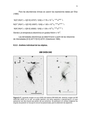 58


      Para las abundancias iónicas se usaron las expresiones dadas por Díaz
(1985):


N(O+)/N(H+) = I([O II] λ3727) / I(Hβ) x 7.76 x 10-7 t4 -0.45 e3.86 / t4

N(O++)/N(H+) = I([O III] λ5007) / I(Hβ) x 1.82 x 10-6 t4 -0.53 e2.873 / t4

N(N+)/N(H+) = I([N II] λ6583) / I(Hβ) x 1.58 x 10-6 t4 -0.42 e2.19 / t4

Siendo t4 la temperatura electrónica en grados Kelvin x 10-4.

       Las densidades electrónicas se determinaron a partir de las relaciones
de intensidades [S II] λ6717/[S II] λ6731 (Osterbrock 1989).


II.3.3 - Análisis individual de los objetos.


                                     AM 0459-340




Figura II.17. Izquierda: Imagen en azul (DSS) del sistema AM 0459-340. derecha: imagen de AM
0459-340 (DSS) en el rojo: se puede apreciar una barra aparente o pseudo-barra y lo que
parecerían ser dos brazos que parten de sus extremos. Se graficaron en ambas imágenes los
ángulos de posición en los que la ranura fue posicionada, para la obtención de espectros.
 