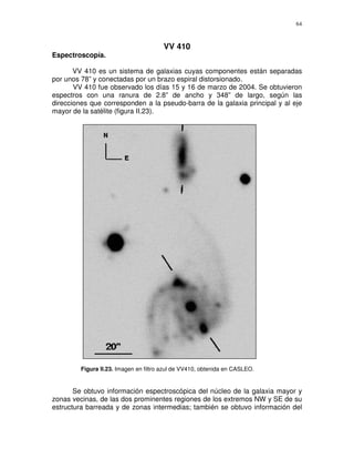 64



                                        VV 410
Espectroscopía.

       VV 410 es un sistema de galaxias cuyas componentes están separadas
por unos 78” y conectadas por un brazo espiral distorsionado.
       VV 410 fue observado los días 15 y 16 de marzo de 2004. Se obtuvieron
espectros con una ranura de 2.8” de ancho y 348” de largo, según las
direcciones que corresponden a la pseudo-barra de la galaxia principal y al eje
mayor de la satélite (figura II.23).




         Figura II.23. Imagen en filtro azul de VV410, obtenida en CASLEO.


       Se obtuvo información espectroscópica del núcleo de la galaxia mayor y
zonas vecinas, de las dos prominentes regiones de los extremos NW y SE de su
estructura barreada y de zonas intermedias; también se obtuvo información del
 