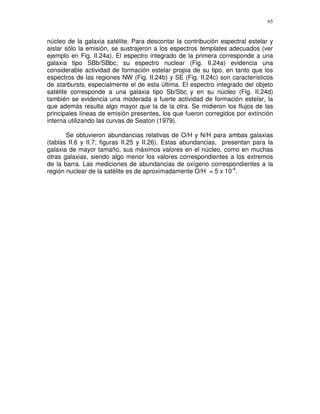 65


núcleo de la galaxia satélite. Para descontar la contribución espectral estelar y
aislar sólo la emisión, se sustrajeron a los espectros templates adecuados (ver
ejemplo en Fig. II.24a). El espectro integrado de la primera corresponde a una
galaxia tipo SBb/SBbc; su espectro nuclear (Fig. II.24a) evidencia una
considerable actividad de formación estelar propia de su tipo, en tanto que los
espectros de las regiones NW (Fig. II.24b) y SE (Fig. II.24c) son característicos
de starbursts, especialmente el de esta última. El espectro integrado del objeto
satélite corresponde a una galaxia tipo Sb/Sbc y en su núcleo (Fig. II.24d)
también se evidencia una moderada a fuerte actividad de formación estelar, la
que además resulta algo mayor que la de la otra. Se midieron los flujos de las
principales líneas de emisión presentes, los que fueron corregidos por extinción
interna utilizando las curvas de Seaton (1979).

       Se obtuvieron abundancias relativas de O/H y N/H para ambas galaxias
(tablas II.6 y II.7; figuras II.25 y II.26). Estas abundancias, presentan para la
galaxia de mayor tamaño, sus máximos valores en el núcleo, como en muchas
otras galaxias, siendo algo menor los valores correspondientes a los extremos
de la barra. Las mediciones de abundancias de oxígeno correspondientes a la
región nuclear de la satélite es de aproximadamente O/H = 5 x 10-4.
 