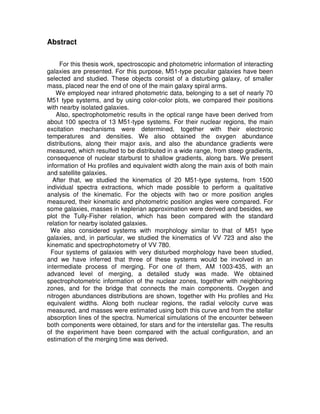 Abstract

     For this thesis work, spectroscopic and photometric information of interacting
galaxies are presented. For this purpose, M51-type peculiar galaxies have been
selected and studied. These objects consist of a disturbing galaxy, of smaller
mass, placed near the end of one of the main galaxy spiral arms.
    We employed near infrared photometric data, belonging to a set of nearly 70
M51 type systems, and by using color-color plots, we compared their positions
with nearby isolated galaxies.
    Also, spectrophotometric results in the optical range have been derived from
about 100 spectra of 13 M51-type systems. For their nuclear regions, the main
excitation mechanisms were determined, together with their electronic
temperatures and densities. We also obtained the oxygen abundance
distributions, along their major axis, and also the abundance gradients were
measured, which resulted to be distributed in a wide range, from steep gradients,
consequence of nuclear starburst to shallow gradients, along bars. We present
information of Hα profiles and equivalent width along the main axis of both main
and satellite galaxies.
  After that, we studied the kinematics of 20 M51-type systems, from 1500
individual spectra extractions, which made possible to perform a qualitative
analysis of the kinematic. For the objects with two or more position angles
measured, their kinematic and photometric position angles were compared. For
some galaxies, masses in keplerian approximation were derived and besides, we
plot the Tully-Fisher relation, which has been compared with the standard
relation for nearby isolated galaxies.
  We also considered systems with morphology similar to that of M51 type
galaxies, and, in particular, we studied the kinematics of VV 723 and also the
kinematic and spectrophotometry of VV 780.
  Four systems of galaxies with very disturbed morphology have been studied,
and we have inferred that three of these systems would be involved in an
intermediate process of merging. For one of them, AM 1003-435, with an
advanced level of merging, a detailed study was made. We obtained
spectrophotometric information of the nuclear zones, together with neighboring
zones, and for the bridge that connects the main components. Oxygen and
nitrogen abundances distributions are shown, together with Hα profiles and Hα
equivalent widths. Along both nuclear regions, the radial velocity curve was
measured, and masses were estimated using both this curve and from the stellar
absorption lines of the spectra. Numerical simulations of the encounter between
both components were obtained, for stars and for the interstellar gas. The results
of the experiment have been compared with the actual configuration, and an
estimation of the merging time was derived.
 