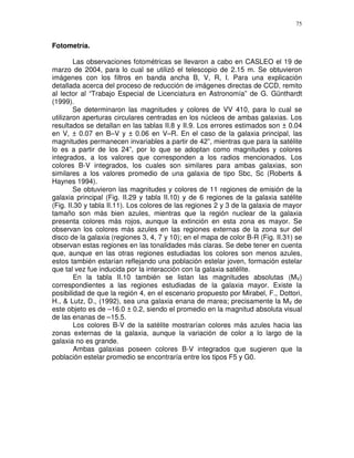 75


Fotometría.

        Las observaciones fotométricas se llevaron a cabo en CASLEO el 19 de
marzo de 2004, para lo cual se utilizó el telescopio de 2.15 m. Se obtuvieron
imágenes con los filtros en banda ancha B, V, R, I. Para una explicación
detallada acerca del proceso de reducción de imágenes directas de CCD, remito
al lector al “Trabajo Especial de Licenciatura en Astronomía” de G. Günthardt
(1999).
        Se determinaron las magnitudes y colores de VV 410, para lo cual se
utilizaron aperturas circulares centradas en los núcleos de ambas galaxias. Los
resultados se detallan en las tablas II.8 y II.9. Los errores estimados son ± 0.04
en V, ± 0.07 en B–V y ± 0.06 en V–R. En el caso de la galaxia principal, las
magnitudes permanecen invariables a partir de 42”, mientras que para la satélite
lo es a partir de los 24”, por lo que se adoptan como magnitudes y colores
integrados, a los valores que corresponden a los radios mencionados. Los
colores B-V integrados, los cuales son similares para ambas galaxias, son
similares a los valores promedio de una galaxia de tipo Sbc, Sc (Roberts &
Haynes 1994).
        Se obtuvieron las magnitudes y colores de 11 regiones de emisión de la
galaxia principal (Fig. II.29 y tabla II.10) y de 6 regiones de la galaxia satélite
(Fig. II.30 y tabla II.11). Los colores de las regiones 2 y 3 de la galaxia de mayor
tamaño son más bien azules, mientras que la región nuclear de la galaxia
presenta colores más rojos, aunque la extinción en esta zona es mayor. Se
observan los colores más azules en las regiones externas de la zona sur del
disco de la galaxia (regiones 3, 4, 7 y 10); en el mapa de color B-R (Fig. II.31) se
observan estas regiones en las tonalidades más claras. Se debe tener en cuenta
que, aunque en las otras regiones estudiadas los colores son menos azules,
estos también estarían reflejando una población estelar joven, formación estelar
que tal vez fue inducida por la interacción con la galaxia satélite.
        En la tabla II.10 también se listan las magnitudes absolutas (MV)
correspondientes a las regiones estudiadas de la galaxia mayor. Existe la
posibilidad de que la región 4, en el escenario propuesto por Mirabel, F., Dottori,
H., & Lutz, D., (1992), sea una galaxia enana de marea; precisamente la MV de
este objeto es de –16.0 ± 0.2, siendo el promedio en la magnitud absoluta visual
de las enanas de –15.5.
         Los colores B-V de la satélite mostrarían colores más azules hacia las
zonas externas de la galaxia, aunque la variación de color a lo largo de la
galaxia no es grande.
         Ambas galaxias poseen colores B-V integrados que sugieren que la
población estelar promedio se encontraría entre los tipos F5 y G0.
 