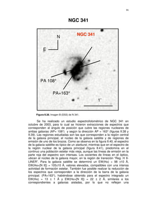 86



                                  NGC 341

                                          NGC 341
                        N

            E




         PA 108°

                    PA=163°
                                                       1’


      Figura II.38. Imagen B (DSS) de N 341.

        Se ha realizado un estudio espectrofotométrico de NGC 341 en
octubre de 2003, para lo cual se hicieron extracciones de espectros que
corresponden al ángulo de posición que cubre las regiones nucleares de
ambas galaxias (AP= 108°) y según la dirección AP = 163° (figuras II.38 y
II.39). Las regiones estudiadas son las que corresponden a la región central
de la galaxia principal, el núcleo de la galaxia satélite y de regiones de
emisión de uno de los brazos. Como se observa en la figura II.40, el espectro
de la galaxia satélite es típico de un starburst, mientras que en el espectro de
la región nuclear de la galaxia principal (figura II.41), predomina en el
continuo una población estelar más vieja, aunque las líneas de emisión en la
parte roja del espectro son intensas. Los cocientes de líneas en el óptico,
ubican al núcleo de la galaxia mayor, en la región de transición “Reg. H II-
LINER”. Para la galaxia satélite se determinó un EW(Hα) = 98 ±10 Å,
EW(Hα+[N II]) = 105±10 Å, valores elevados, compatibles con una intensa
actividad de formación estelar. También fue posible realizar la reducción de
los espectros que corresponden a la dirección de la barra de la galaxia
principal. (PA=163°), habiéndose obtenido para el espectro integrado un
EW(Hα) = 13 ± 1 Å y EW(Hα+[N II]) = 22 ± 2 Å, similares a los
correspondientes a galaxias aisladas, por lo que no reflejan una
 