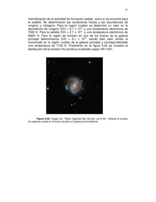87


intensificación de la actividad de formación estelar, como sí se encontró para
la satélite. Se determinaron las condiciones físicas y las abundancias de
oxígeno y nitrógeno. Para la región nuclear se determinó un valor en la
abundancia de oxígeno O/H = 6.7 x 10-4 y una temperatura electrónica de
7000 K. Para la satélite O/H = 2.7 x 10-4, y una temperatura electrónica de
9000° K. Para la región de emisión en uno de los brazos de la galaxia
principal determinamos O/H = 6.1 x 10-4, siendo éste valor similar al
encontrado en la región nuclear de la galaxia principal y correspondiéndole
una temperatura de 7100 K. Finalmente en la figura II.42 se muestra la
distribución de la emisión Hα (continuo sustraído) según AP=163°.




        Figura II.39. Imagen de “Sloan Digitized Sky Survey”, de N 341. (Nótese el exceso
de regiones azules en el brazo opuesto a la galaxia perturbadora).
 