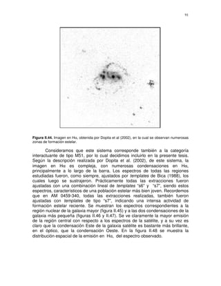 91




Figura II.44. Imagen en Hα, obtenida por Dopita et al (2002), en la cual se observan numerosas
zonas de formación estelar.

        Consideramos que este sistema corresponde también a la categoría
interactuante de tipo M51, por lo cual decidimos incluirlo en la presente tesis.
Según la descripción realizada por Dopita et al. (2002), de este sistema, la
imagen en Hα es compleja, con numerosas condensaciones en Hα,
principalmente a lo largo de la barra. Los espectros de todas las regiones
estudiadas fueron, como siempre, ajustados por templates de Bica (1988), los
cuales luego se sustrajeron. Prácticamente todas las extracciones fueron
ajustadas con una combinación lineal de templates “s6” y “s7”, siendo estos
espectros, característicos de una población estelar más bien joven. Recordemos
que en AM 0459-340, todas las extracciones realizadas, también fueron
ajustadas con templates de tipo “s7”, indicando una intensa actividad de
formación estelar reciente. Se muestran los espectros correspondientes a la
región nuclear de la galaxia mayor (figura II.45) y a las dos condensaciones de la
galaxia más pequeña (figuras II.46 y II.47). Se ve claramente la mayor emisión
de la región central con respecto a los espectros de la satélite, y a su vez es
claro que la condensación Este de la galaxia satélite es bastante más brillante,
en el óptico, que la condensación Oeste. En la figura II.48 se muestra la
distribución espacial de la emisión en Hα, del espectro observado.
 
