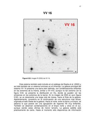 97



                                      VV 16

                                               N
                                                               VV 16




            E




                                                                  1’


          Figura II.52. Imagen R (DSS) de VV 16.


        Este sistema también está incluido en el catálogo de Dopita et al. (2002) y
se trata también de un sistema luminoso en el infrarrojo. La galaxia principal del
sistema VV 16 presenta una barra bien definida, con condensaciones brillantes
en los extremos de la misma, similar a VV 410, aunque no tan extrema (en la
figura II.54, se presenta la distribución en Hα, donde se pueden ver las
emisiones en los extremos de la barra). En la imagen de DSS en azul (figura
II.52), se ve claramente una larga cola de marea, hacia el Este de la galaxia.
Aparentemente, consistiría en la continuación de una estructura más difusa,
originada el lado Oeste de la galaxia. Hacia el norte, entre la barra y el brazo, se
observa lo que parece ser una agrupación de regiones HII muy brillantes.
También se observan condensaciones en el brazo norte y otras en el sur,
aunque siendo estas últimas de menor tamaño. La galaxia satélite está
prácticamente de canto. Hasta el momento sólo disponemos de información
 