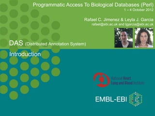 Introduction
DAS (Distributed Annotation System)
Programmatic Access To Biological Databases (Perl)
1 – 4 October 2012
Rafael C. Jimenez & Leyla J. Garcia
rafael@ebi.ac.uk and ljgarcia@ebi.ac.uk
 