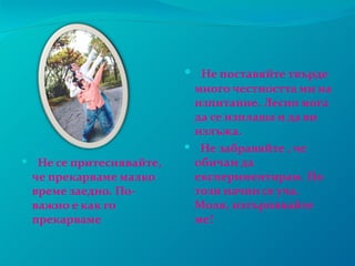  Не поставяйте твърде
                          много честността ми на
                          изпитание. Лесно мога
                          да се изплаша и да ви
                          излъжа.
                          Не забравяйте , че
 Не се притеснявайте,    обичам да
 че прекарваме малко      експериментирам. По
 време заедно. По-        този начин се уча.
 важно е как го           Моля, изтърпявайте
 прекарваме               ме!
 