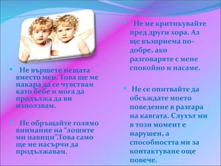  Не ме критикувайте
                           пред други хора. Аз
                           ще възприема по-
                           добре, ако
                           разговаряте с мене
 Не вършете нещата        спокойно и насаме.
 вместо мен. Това ще ме
 накара да се чувствам
 като бебе и мога да       Не се опитвайте да
 продължа да ви            обсъждате моето
 използвам.                поведение в разгара
                           на кавгата. Слухът ми
 Не обръщайте голямо      в този момент е
 внимание на “лошите       нарушен, а
 ми навици”.Това само
 ще ме насърчи да          способността ми за
 продължавам.              контактуване още
                           повече.
 