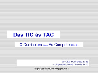 http://bemilladoiro.blogspot.com
Das TIC ás TAC
O Curriculum desde As Competencias
Mª Olga Rodríguez Díaz
Compostela, Novembro de 2013
 