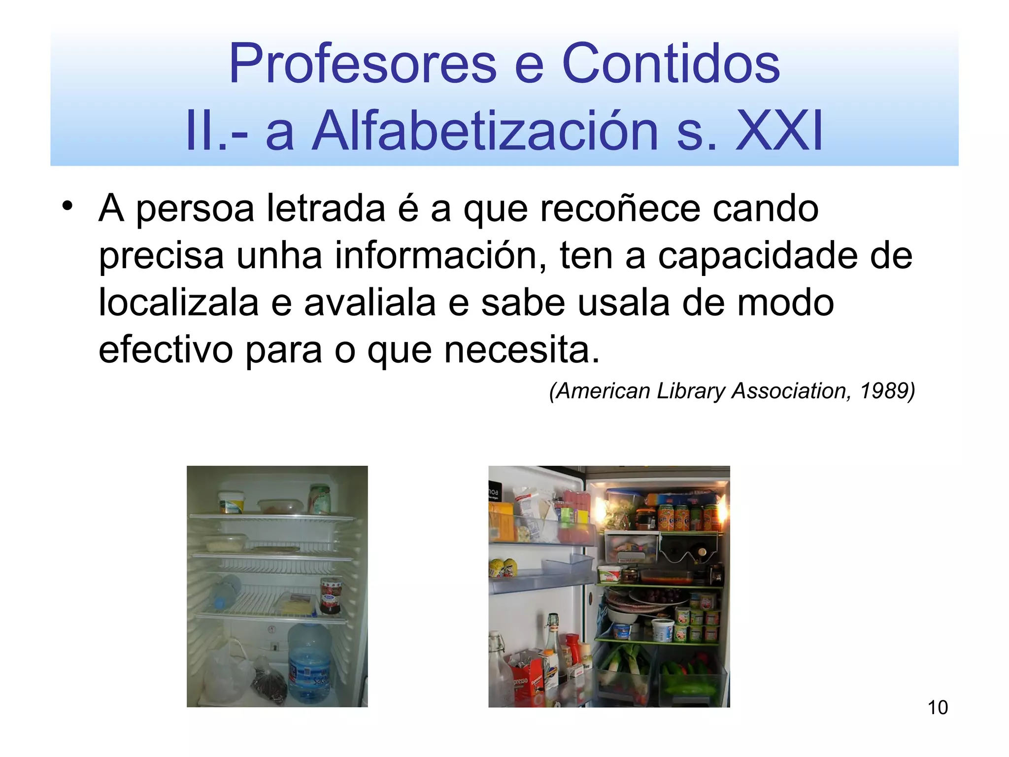 Profesores e Contidos
      II.- a Alfabetización s. XXI
• A persoa letrada é a que recoñece cando
  precisa unha información, ten a capacidade de
  localizala e avaliala e sabe usala de modo
  efectivo para o que necesita.
                          (American Library Association, 1989)




                                                                 10
 