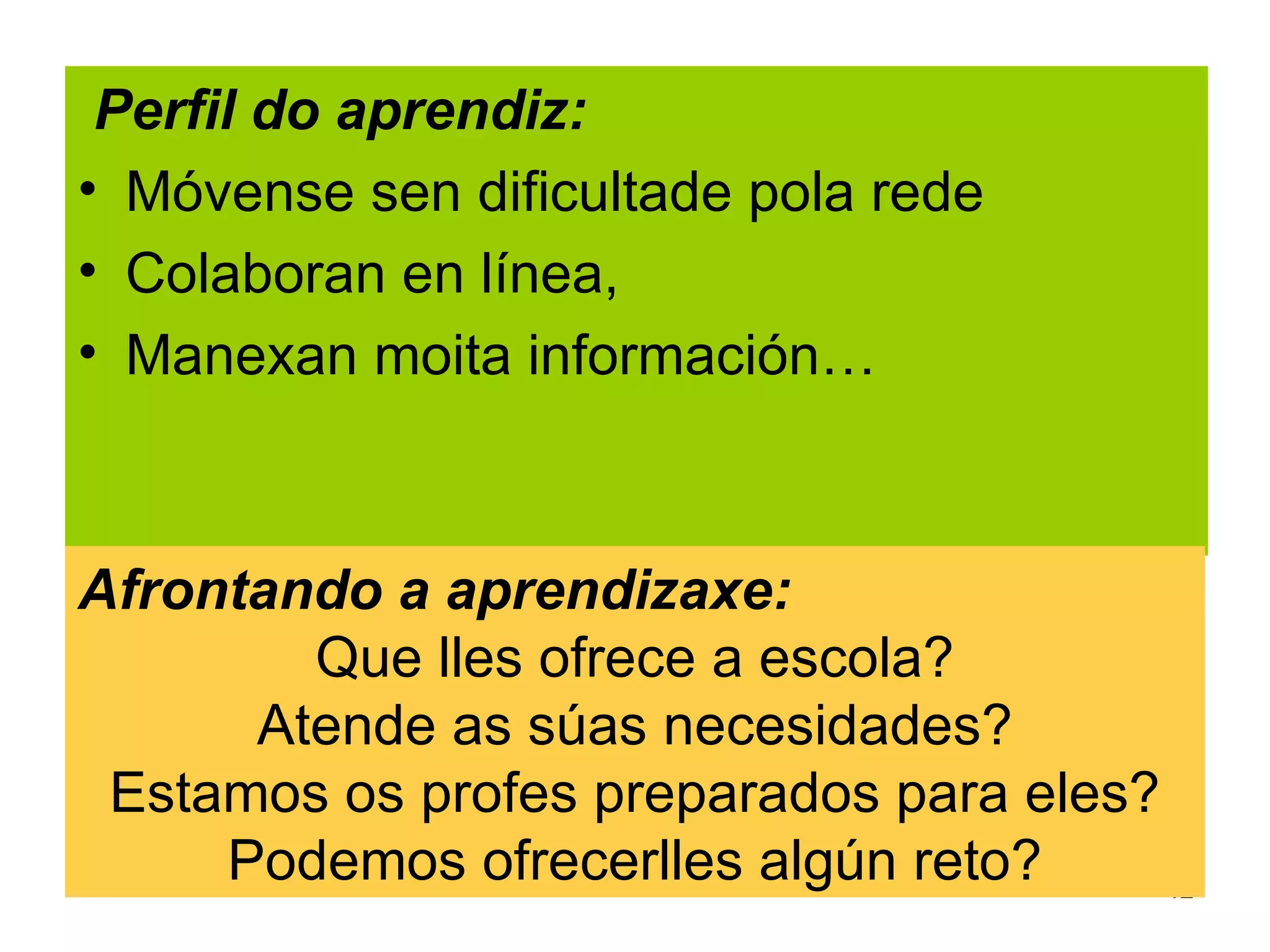Perfil do aprendiz:
• Móvense sen dificultade pola rede
• Colaboran en línea,
• Manexan moita información…



Afrontando a aprendizaxe:
        Que lles ofrece a escola?
      Atende as súas necesidades?
 Estamos os profes preparados para eles?
     Podemos ofrecerlles algún reto?     12
 
