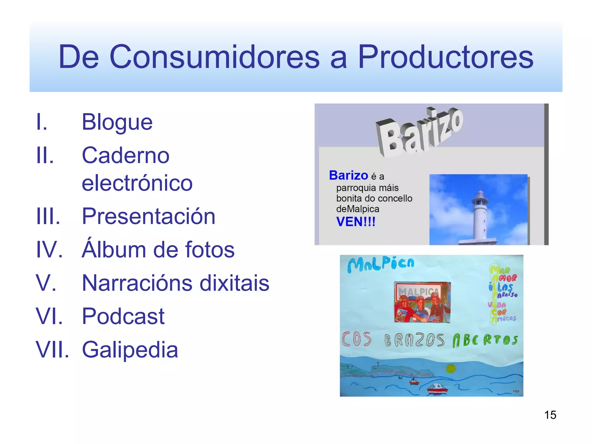 De Consumidores a Productores
I.     Blogue
II.    Caderno
       electrónico
III.   Presentación
IV.    Álbum de fotos
V.     Narracións dixitais
VI.    Podcast
VII.   Galipedia

                                      15
 