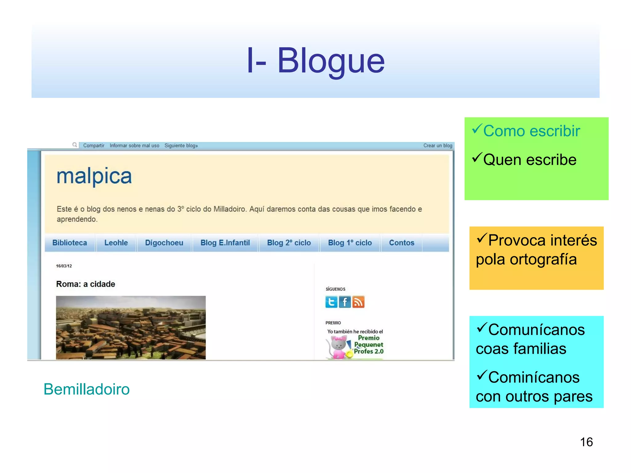 I- Blogue
                           Como escribir
                           Quen escribe




                           Provoca interés
                           pola ortografía



                           Comunícanos
                           coas familias
                           Cominícanos
Bemilladoiro               con outros pares

                                           16
 