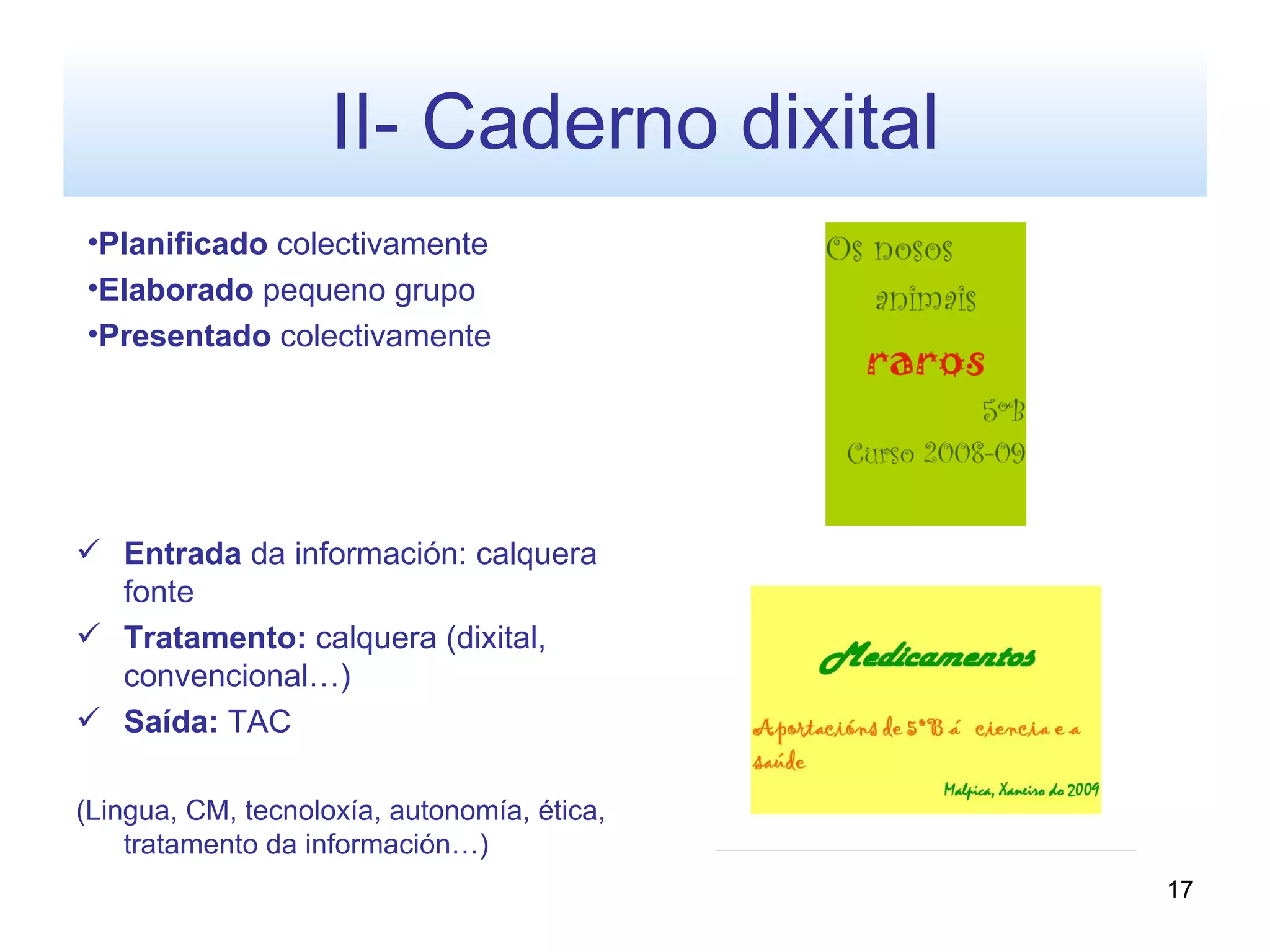 II- Caderno dixital
•Planificado colectivamente
•Elaborado pequeno grupo
•Presentado colectivamente




 Entrada da información: calquera
  fonte
 Tratamento: calquera (dixital,
  convencional…)
 Saída: TAC

(Lingua, CM, tecnoloxía, autonomía, ética,
    tratamento da información…)
                                             17
 