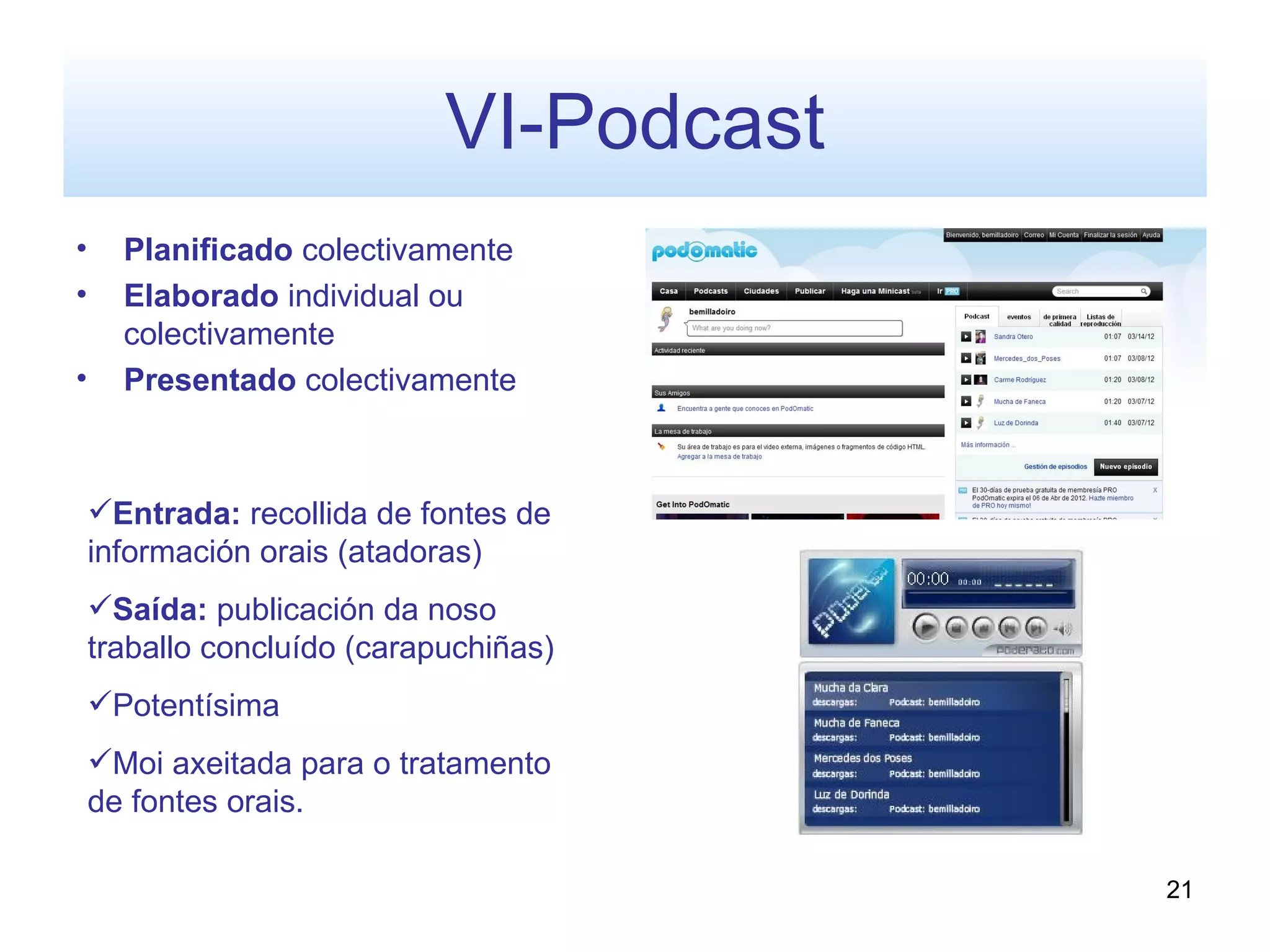 VI-Podcast
•     Planificado colectivamente
•     Elaborado individual ou
      colectivamente
•     Presentado colectivamente



    Entrada: recollida de fontes de
    información orais (atadoras)
    Saída: publicación da noso
    traballo concluído (carapuchiñas)
    Potentísima
    Moi axeitada para o tratamento
    de fontes orais.

                                          21
 