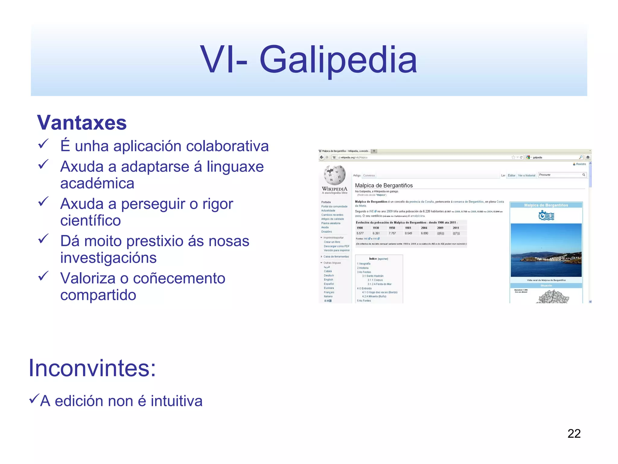 VI- Galipedia
 Vantaxes
  É unha aplicación colaborativa
  Axuda a adaptarse á linguaxe
   académica
  Axuda a perseguir o rigor
   científico
  Dá moito prestixio ás nosas
   investigacións
  Valoriza o coñecemento
   compartido



Inconvintes:
A edición non é intuitiva

                                         22
 