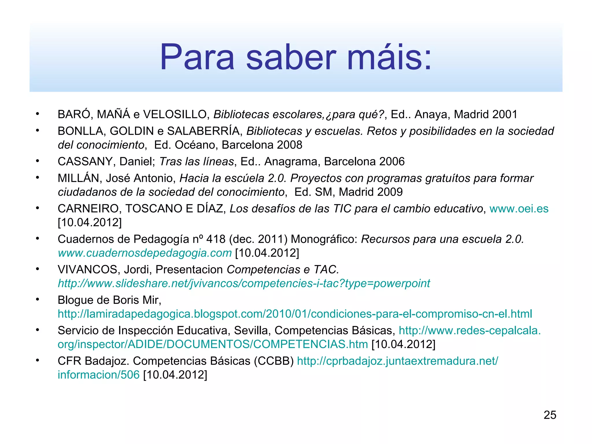 Para saber máis:
•   BARÓ, MAÑÁ e VELOSILLO, Bibliotecas escolares,¿para qué?, Ed.. Anaya, Madrid 2001
•   BONLLA, GOLDIN e SALABERRÍA, Bibliotecas y escuelas. Retos y posibilidades en la sociedad
    del conocimiento, Ed. Océano, Barcelona 2008
•   CASSANY, Daniel; Tras las líneas, Ed.. Anagrama, Barcelona 2006
•   MILLÁN, José Antonio, Hacia la escúela 2.0. Proyectos con programas gratuítos para formar
    ciudadanos de la sociedad del conocimiento, Ed. SM, Madrid 2009
•   CARNEIRO, TOSCANO E DÍAZ, Los desafíos de las TIC para el cambio educativo, www.oei.es
    [10.04.2012]
•   Cuadernos de Pedagogía nº 418 (dec. 2011) Monográfico: Recursos para una escuela 2.0.
    www.cuadernosdepedagogia.com [10.04.2012]
•   VIVANCOS, Jordi, Presentacion Competencias e TAC.
    http://www.slideshare.net/jvivancos/competencies-i-tac?type=powerpoint
•   Blogue de Boris Mir,
    http://lamiradapedagogica.blogspot.com/2010/01/condiciones-para-el-compromiso-cn-el.html
•   Servicio de Inspección Educativa, Sevilla, Competencias Básicas, http://www.redes-cepalcala.
    org/inspector/ADIDE/DOCUMENTOS/COMPETENCIAS.htm [10.04.2012]
•   CFR Badajoz. Competencias Básicas (CCBB) http://cprbadajoz.juntaextremadura.net/
    informacion/506 [10.04.2012]


                                                                                              25
 