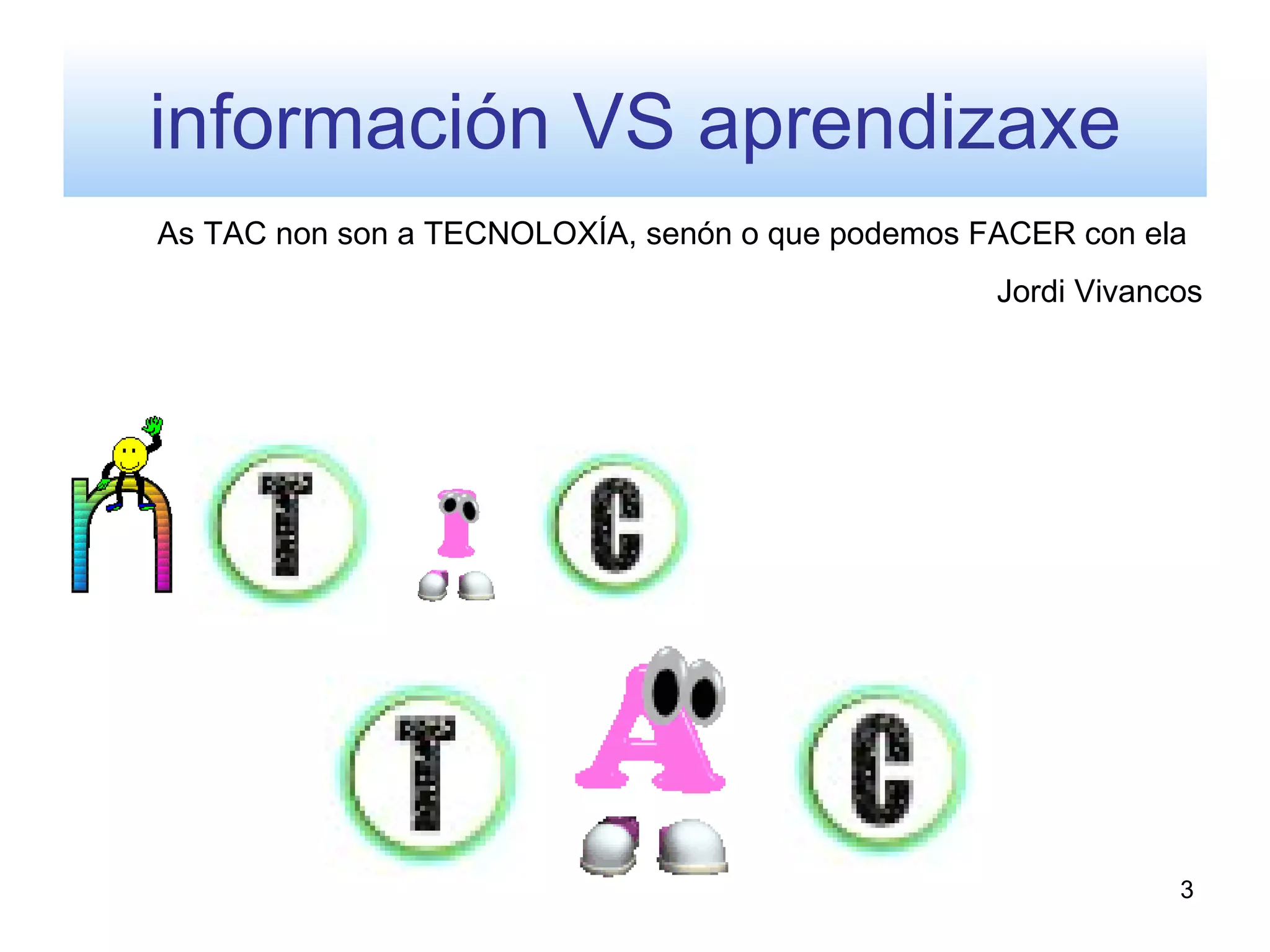 información VS aprendizaxe
As TAC non son a TECNOLOXÍA, senón o que podemos FACER con ela
                                                  Jordi Vivancos




                                                              3
 