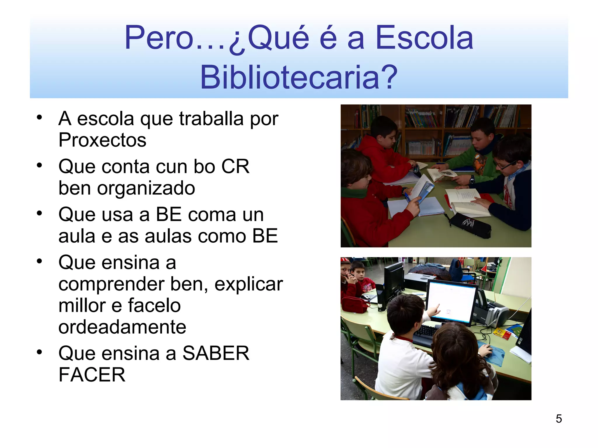 Pero…¿Qué é a Escola
             Bibliotecaria?
• A escola que traballa por
  Proxectos
• Que conta cun bo CR
  ben organizado
• Que usa a BE coma un
  aula e as aulas como BE
• Que ensina a
  comprender ben, explicar
  millor e facelo
  ordeadamente
• Que ensina a SABER
  FACER

                                5
 