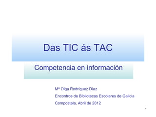 Das TIC ás TAC
Competencia en información

      Mª Olga Rodríguez Díaz
      Encontros de Bibliotecas Escolares de Galicia
      Compostela, Abril de 2012
                                                      1
 