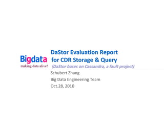 DaStor Evaluation Report
                     for CDR Storage & Query
making data alive!   (DaStor bases on Cassandra, a fault project)
                     Schubert Zhang
                     Big Data Engineering Team
                     Oct.28, 2010
 
