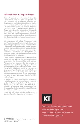 Informationen zu Kepner-Tregoe
Kepner-Tregoe ist ein inter national führendes
Unter nehmen, das sich das Ziel gesetzt hat,
die Effektivität von Mitarbeitern, Gruppen und
Organisationen innerhalb von Unternehmen zu erhöhen
und so für bessere Geschäftsergebnisse zu sorgen.
Das Unternehmen wurde vor mehr als 45 Jahren
durch Dr. Charles H. Kepner und Dr. Benjamin B.
Tregoe gegründet und ist weltweit aktiv. Fortlaufende
angewandte Forschung bei unseren Kunden sorgt
dafür, dass die Kepner-Tregoe-Prozesse immer auf
dem neusten Stand sind und die Herausforderungen
des Geschäftsumfelds von heute erfolgreich meistern
können.
Das Unternehmen fußt auf der Überzeugung, dass
die Problemlösungs-, Entscheidungsfindungs- und
Projektmanagementprozesse, die von den erfolgreichsten
Unternehmen/Individuen eingesetzt werden, auch von
anderen erlernt und übernommen werden können.
Durch Schulungen und Beratungsdienstleistungen
konnten wir Generationen von Führungskräften und
Technikern helfen, ihre eigene Performance und die
ihrer Organisation zu verbessern.
Unsere Prozesse werden durch die Kepner-Tregoe-
Berater auf eine Vielzahl von Geschäftsproblemen
angewandt. Das Serviceportfolio reicht von der
Formulierung von Strategien über die Beratung zu
Problemen der Hochleistungsfertigung bis hin zum
Kunden-Support und zu Compliance-Fragen. Unsere
Berater sind weltweit im Einsatz und arbeiten mit
Unternehmen aller Größen aus einer Vielzahl von
Branchen zusammen. Ihr Erfolg misst sich an den
Performance-Verbesserungen in den Unternehmen,
die sich in ganz konkreten Geschäftszahlen
niederschlagen.
In Zeiten, in denen Unternehmen vielfältige
Herausforderungen zu meistern haben – intensiver
globaler Wettbewerb, hoher Wachstums- und
Kostendruck, rasanter technischer For tschritt –
unterstützt Kepner-Tregoe diese Unternehmen dabei,
ihr strategisches Denken zu schärfen und die Effektivität
ihrer Abläufe zu erhöhen.
Lassen Sie sich zeigen, wie Kepner-Tregoe dazu
beitragen kann, Ihre Ergebnisse zu verbessern.




                                                                besuchen Sie uns im Internet unter
                                                                www.kepner-tregoe.com,
                                                                oder senden Sie uns eine E-Mail an
                                                                info@kepner-tregoe.com
16 September 2010
Copyright © 2010 Kepner-Tregoe, Inc. Alle Rechte vorbehalten.
700-10-P418810 G/KL480
 