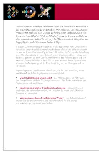Natürlich werden alle diese Tendenzen durch die andauernde Revolution in
    der Informationstechnologie angetrieben. Wir haben uns von individuellen
    Produktivitäts-Tools auf dem Desktop zu funktionellen Verbesserungen wie
    Computer Aided Design (CAD) und Rapid Prototyping bewegt und jetzt zu
    einer unternehmensweiten Vernetzung, die Warenwirtschaft, Integration von
    Supply-Chains und E-Commerce berücksichtigt.

    In diesem Zusammenhang überrascht es nicht, dass immer mehr Unternehmen
    versuchen, unterschiedlichen Handlungsbedarfen effektiv und effizient gerecht
    zu werden („Issue Resolution Cycle Time“). Damit ist die Zeit von der Entstehung
    eines Handlungsbedarfs – zum Beispiel einem Qualitätsproblem – bis zu dem
    Zeitpunkt gemeint, zu dem Korrekturmaßnahmen das Problem gelöst und sein
    Wiederauftreten verhindert haben. Mit anderen Worten: Diese Unternehmen
    erkennen die Notwendigkeit, ihr Troubleshooting zu beschleunigen und zu
    verbessern.

    Kepner-Tregoe hat drei Elemente identifiziert, die für die Entwicklung eines
    Weltklasse-Troubleshooting-Systems fundamental sind:

    •	 Das Troubleshooting-System selbst – der Mechanismus, um Aktivitäten
    des Problemlösens und der Problemprävention in allen Funktionseinheiten der
    Organisation zu koordinieren.

    •	 Reaktive und proaktive Troubleshooting-Prozesse – die analytischen
    Methoden, die verwendet werden, um Ursachen zu finden und zukünftige
    Probleme zu vermeiden.

    •	 Wiederverwendbares Troubleshooting-Wissen – die „Initialzündungen“,
    Muster und die Dokumentation, die einen Vorsprung für die Lösung
    wiederkehrender Problemen verschaffen.




2
 