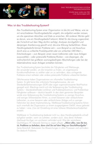 DaS TROUbLESHOOTING-SySTEM
                                                                    TROUbLESHOOTEN
                                                                 Schneller besser werden einer Welt,
                                                                       in der Geschwindigkeit zählt.




Was ist das Troubleshooting-System?
       Das Troubleshooting-System einer Organisation ist die Art und Weise, wie sie
       mit verschiedenen Handlungsbedarfen umgeht, die aufgelöst werden müssen,
       um die operativen Absichten und Ziele zu erreichen. Mit anderen Worten geht
       es darum, wie ein Handlungsbedarf erkannt, Mittel für die Lösung zugeordnet,
       der Fortschritt auf dem Weg dorthin verfolgt, Analysen durchgeführt und
       denjenigen Anerkennung gezollt wird, die eine Klärung herbeiführen. Diese
       Handlungsbedarfe können Probleme sein – zum Beispiel zu viel Ausschuss
       durch eine zu schlechte Produktqualität oder ein schlechter OEE-Wert –,
       Entscheidungen – zum Beispiel, einen neuen Lieferanten oder neue Anlagen
       auszuwählen – oder potenzielle Probleme/Risiken – wie diejenigen, die
       wahrscheinlich bei größeren wartungsbedingten Abschaltungen oder bei der
       Inbetriebnahme neuer Anlagen entstehen könnten.

       Das Troubleshooting-System beinhaltet die Fähigkeiten und Werkzeuge,
       die verwendet werden, um die Ursachen zu finden, um angemessene
       Korrekturmaßnahmen zu wählen oder um zu verhindern, dass vorliegende
       Probleme erneut auftreten oder andere potenzielle Probleme unbeachtet bleiben.

       Üblicherweise haben Organisationen ein informelles Troubleshooting-
       System. Es gibt keine klar artikulierte Herangehensweise, die von
       Standardarbeitsanweisungen (SOP) oder sogar organisationsweiter Best-Practice
       geregelt wird. Allerdings macht sich die Verbesserung des Troubleshooting-
       Systems – Standardmethoden einführen und Problempräventions- und Problemlöse-
       Fähigkeiten aufbauen – deutlich bezahlt. In den oben genannten Beispielen
       würde eine Verbesserung des Troubleshooting-Systems zu weniger Ausschuss
       und weniger Stillstandzeiten führen, zu einem besseren oder verlässlicheren
       Lieferanten, zu einer besseren oder verlässlicheren Anlage und zu weniger
       Fallstricken bei deren Implementierung. Weltklasse-Troubleshooting-Systeme führen
       auch innerhalb der Organisation zu einem ausgeprägteren Gefühl, etwas geleistet
       zu haben – eine „Can do“-Einstellung mit einer höheren Mitarbeiterzufriedenheit
       entsteht.

       Weltklasse im Troubleshooting bedeutet nicht nur, dass Handlungsbedarfe schnell
       auf-gelöst werden, wenn sie auftreten, sondern auch, dass deren Auftreten
       überhaupt häu-figer von vornherein verhindert wird. Wie der verstorbene
       Qualitätsguru W. Edwards Deming zu sagen pflegte: „Wenn alles, was Sie tun,
       ist, Probleme zu beheben, dann sind Sie auf dem Weg zur Geschäftsaufgabe“.
       Seine Botschaft: Reduzieren Sie Abweichungen in allen Prozessen und verhindern
       Sie dadurch Probleme.




                                                                                                   3
 
