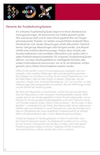 Elemente des Troubleshooting-Systems
           Ein wirksames Troubleshooting-System beginnt mit klaren Standards bzw.
           Leistungserwartungen, die kommuniziert und sichtbar gemacht werden:
           Wie viele Tonnen Stahl sind für diese Schicht geplant? Wie viel Chargen
           pharmazeutischer Produkte, mit welcher voraussichtlichen Ausbeute? Wenn
           Standards klar sind, werden Abweichungen schnell offensichtlich. Natürlich
           können viele geringe Abweichungen sofort korrigiert werden, zum Beispiel
           mithilfe einer einfachen Maschinenjustage. Andere, deren Ursache oder
           Korrekturmaßnahmen nicht unmittelbar offensichtlich sind, werden lokal in
           jedem Produktionsbereich protokolliert. Ein wirksames Troubleshooting-System
           definiert, wie diese Handlungsbedarfe an nachfolgende Schichten oder
           andere Funktionsbereiche kommuniziert, wie sie für die Mitarbeiter sichtbar
           gemacht und an höhere Hierarchieebenen eskaliert werden.

           Offene Punkte werden in einen Priorisierungsprozess eingespeist; das kann
           entweder in den einzelnen Abteilungen oder werksübergreifend geschehen.
           Das Festlegen von Prioritäten ist wichtig, da die meisten Organisationen nicht
           die Mittel haben, sofort an allen Fronten zu arbeiten. Diejenigen, die das
           versuchen, erliegen einer „Initiativen-Übersättigung“, d. h. sie versuchen, so viele
           Verbesserungen gleichzeitig parallel vorzunehmen, dass die Mittel knapp werden
           und die Qualität der Ausführung leidet.

           Der Blick aufs Wesentliche ist entscheidend, und die Priorisierung stellt sicher,
           dass die Organisation an den wichtigsten Handlungsbedarfen arbeitet. Mittel
           werden dann für die Handlungsbedarfe mit hoher Priorität aufgewendet, und ein
           Fahrplan für die Lösung jedes Handlungsbedarfes wird erstellt. Natürlich können
           sich Prioritäten jederzeit ändern, daher ist Kommunikation – die Prioritäten im Blick
           behalten! – entscheidend für den Erfolg. Das Medium dafür können elektronische
           Tabellen oder eine Datenbank in einem Netzwerk sein; oder das Verfolgen kann
           über ein Whiteboard oder einen vergrößerten Computerausdruck an zentraler
           Stelle im Produktionsbereich oder in einem Besprechungsraum erfolgen.

           Sobald die Analysen für Handlungsbedarfe mit hoher Priorität laufen, kann
           der Fortschritt überwacht werden. Die Medienwahl ist dabei nicht so wichtig
           wie die Tatsache, Informationen stets abrufbar zu haben und für das gesamt
           Produktionspersonal sichtbar zu machen. Nebenbei hilft die Visualisierung,
           Verantwortlichkeiten zu klären und den Fokus nicht zu verlieren.




4
 