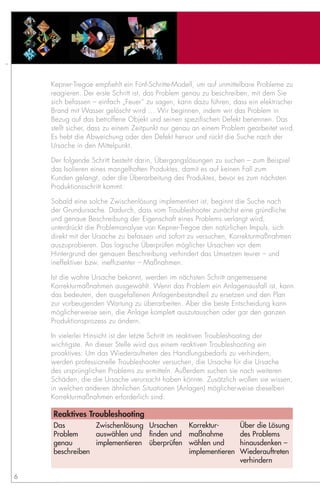 Kepner-Tregoe empfiehlt ein Fünf-Schritte-Modell, um auf unmittelbare Probleme zu
    reagieren. Der erste Schritt ist, das Problem genau zu beschreiben, mit dem Sie
    sich befassen – einfach „Feuer“ zu sagen, kann dazu führen, dass ein elektrischer
    Brand mit Wasser gelöscht wird … Wir beginnen, indem wir das Problem in
    Bezug auf das betroffene Objekt und seinen spezifischen Defekt benennen. Das
    stellt sicher, dass zu einem Zeitpunkt nur genau an einem Problem gearbeitet wird.
    Es hebt die Abweichung oder den Defekt hervor und rückt die Suche nach der
    Ursache in den Mittelpunkt.

    Der folgende Schritt besteht darin, Übergangslösungen zu suchen – zum Beispiel
    das Isolieren eines mangelhaften Produktes, damit es auf keinen Fall zum
    Kunden gelangt, oder die Überarbeitung des Produktes, bevor es zum nächsten
    Produktionsschritt kommt.

    Sobald eine solche Zwischenlösung implementiert ist, beginnt die Suche nach
    der Grundursache. Dadurch, dass vom Troubleshooter zunächst eine gründliche
    und genaue Beschreibung der Eigenschaft eines Problems verlangt wird,
    unterdrückt die Problemanalyse von Kepner-Tregoe den natürlichen Impuls, sich
    direkt mit der Ursache zu befassen und sofort zu versuchen, Korrekturmaßnahmen
    auszuprobieren. Das logische Überprüfen möglicher Ursachen vor dem
    Hintergrund der genauen Beschreibung verhindert das Umsetzen teurer – und
    ineffektiver bzw. ineffizienter – Maßnahmen.

    Ist die wahre Ursache bekannt, werden im nächsten Schritt angemessene
    Korrekturmaßnahmen ausgewählt. Wenn das Problem ein Anlagenausfall ist, kann
    das bedeuten, den ausgefallenen Anlagenbestandteil zu ersetzen und den Plan
    zur vorbeugenden Wartung zu überarbeiten. Aber die beste Entscheidung kann
    möglicherweise sein, die Anlage komplett auszutauschen oder gar den ganzen
    Produktionsprozess zu ändern.

    In vielerlei Hinsicht ist der letzte Schritt im reaktiven Troubleshooting der
    wichtigste. An dieser Stelle wird aus einem reaktiven Troubleshooting ein
    proaktives: Um das Wiederauftreten des Handlungsbedarfs zu verhindern,
    werden professionelle Troubleshooter versuchen, die Ursache für die Ursache
    des ursprünglichen Problems zu ermitteln. Außerdem suchen sie nach weiteren
    Schäden, die die Ursache verursacht haben könnte. Zusätzlich wollen sie wissen,
    in welchen anderen ähnlichen Situationen (Anlagen) möglicherweise dieselben
    Korrekturmaßnahmen erforderlich sind.

    Reaktives Troubleshooting
    Das         Zwischenlösung Ursachen           Korrektur-       Über die Lösung
    Problem     auswählen und finden und          maßnahme         des Problems
    genau       implementieren überprüfen         wählen und       hinausdenken –
    beschreiben                                   implementieren   Wiederauftreten
                                                                   verhindern

6
 