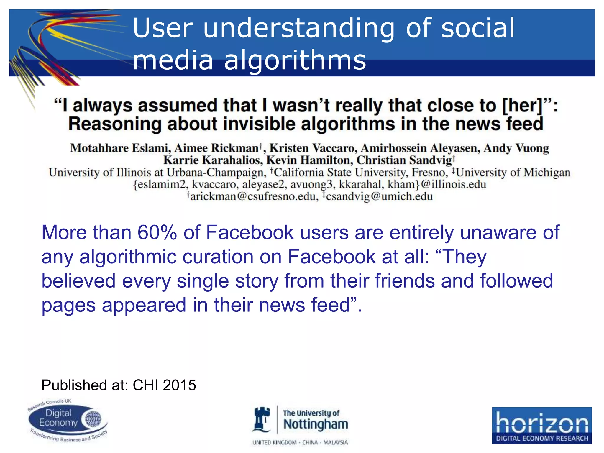 User understanding of social
media algorithms
More than 60% of Facebook users are entirely unaware of
any algorithmic curation on Facebook at all: “They
believed every single story from their friends and followed
pages appeared in their news feed”.
Published at: CHI 2015
 
