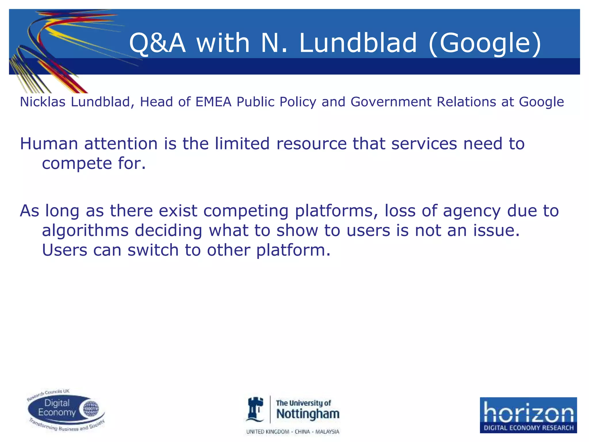 Q&A with N. Lundblad (Google)
Nicklas Lundblad, Head of EMEA Public Policy and Government Relations at Google
Human attention is the limited resource that services need to
compete for.
As long as there exist competing platforms, loss of agency due to
algorithms deciding what to show to users is not an issue.
Users can switch to other platform.
 