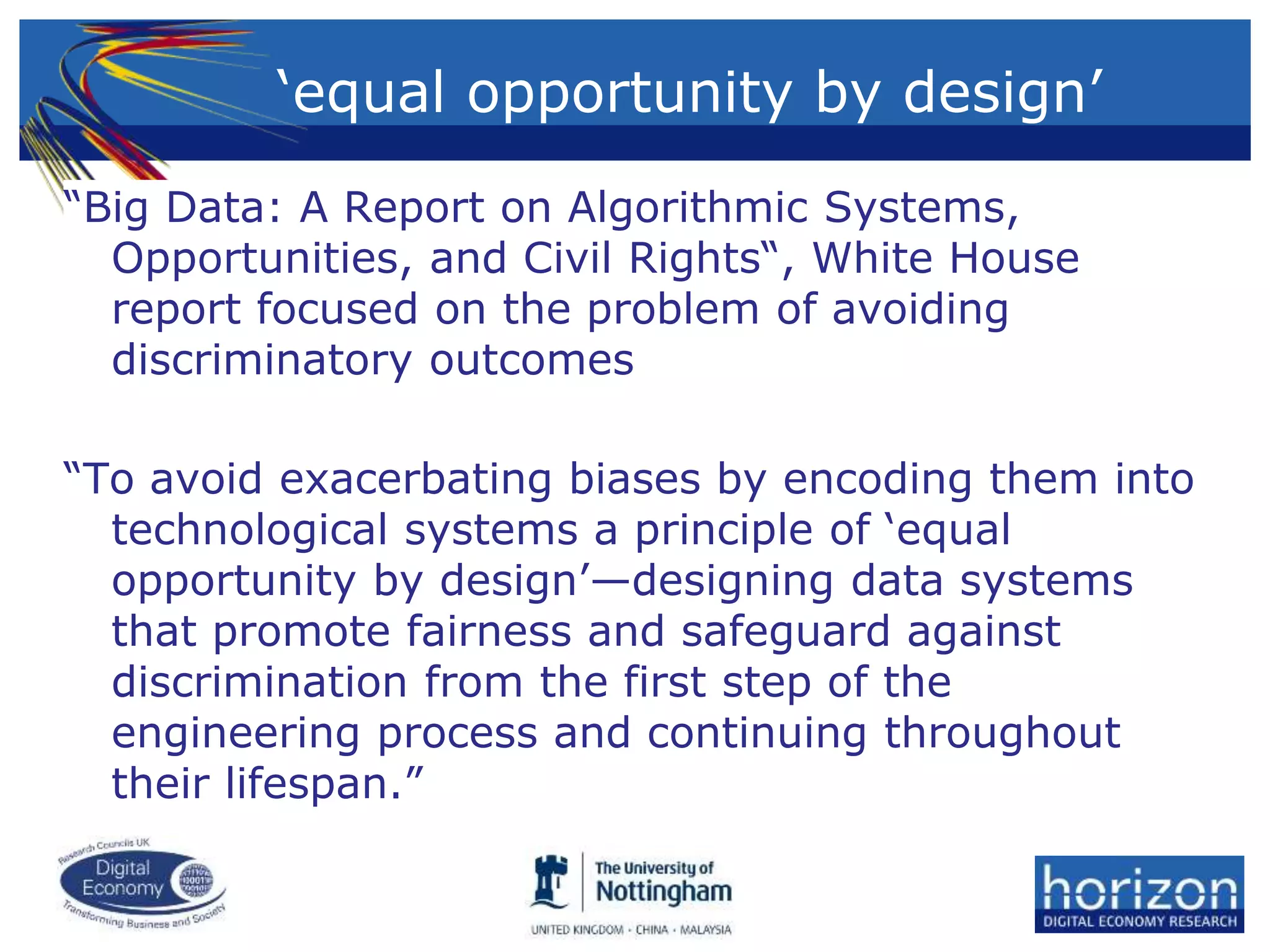 ‘equal opportunity by design’
“Big Data: A Report on Algorithmic Systems,
Opportunities, and Civil Rights“, White House
report focused on the problem of avoiding
discriminatory outcomes
“To avoid exacerbating biases by encoding them into
technological systems a principle of ‘equal
opportunity by design’—designing data systems
that promote fairness and safeguard against
discrimination from the first step of the
engineering process and continuing throughout
their lifespan.”
 