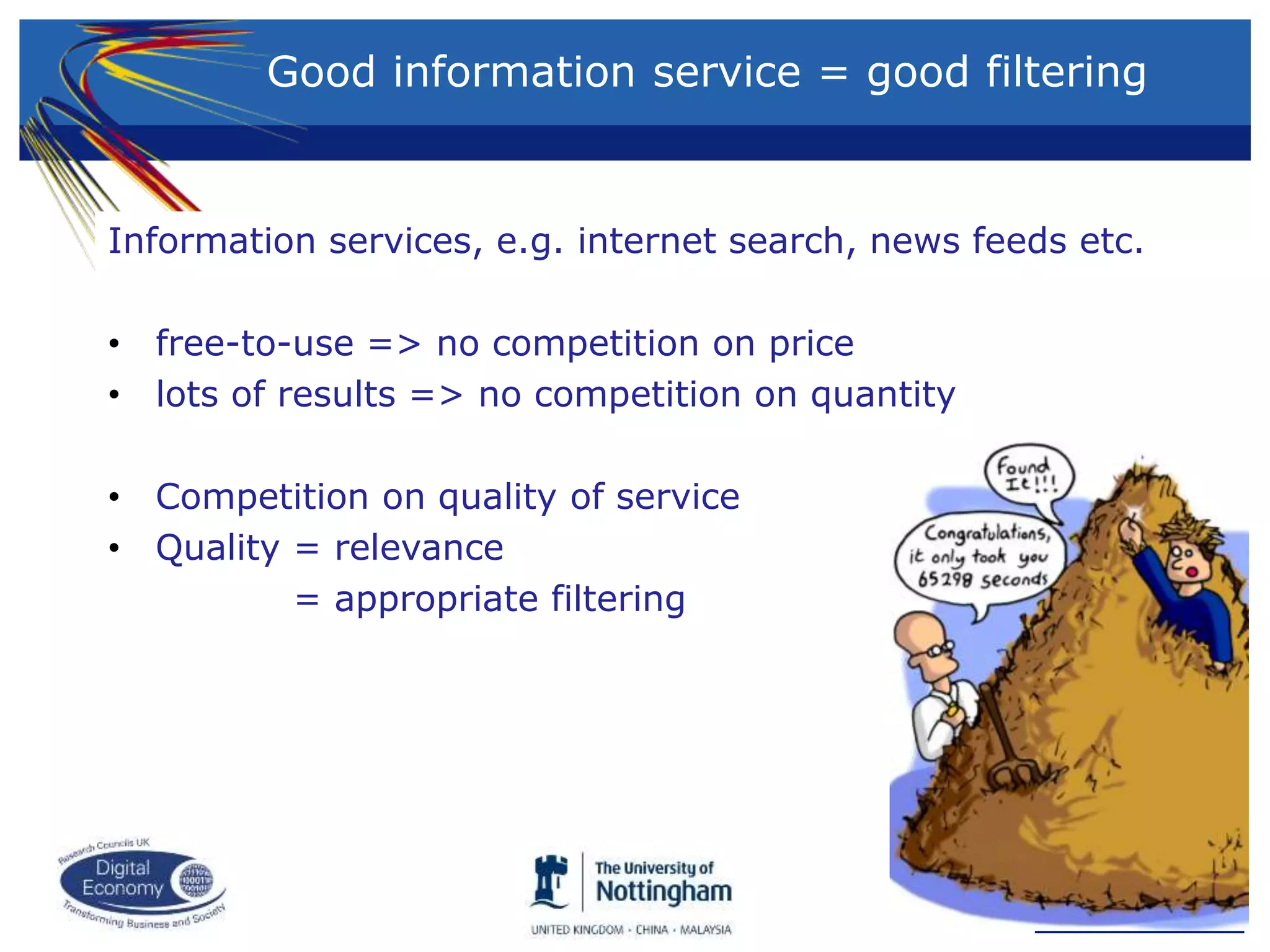 Information services, e.g. internet search, news feeds etc.
• free-to-use => no competition on price
• lots of results => no competition on quantity
• Competition on quality of service
• Quality = relevance
= appropriate filtering
Good information service = good filtering
 