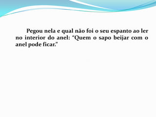 		Pegou nela e qual não foi o seu espanto ao ler no interior do anel: “Quem o sapo beijar com o anel pode ficar.”