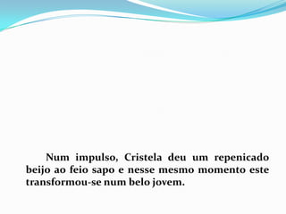 		Num impulso, Cristela deu um repenicado beijo ao feio sapo e nesse mesmo momento este transformou-se num belo jovem.