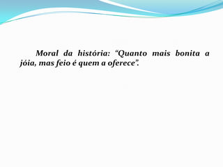		Moral da história: “Quanto mais bonita a jóia, mas feio é quem a oferece”.