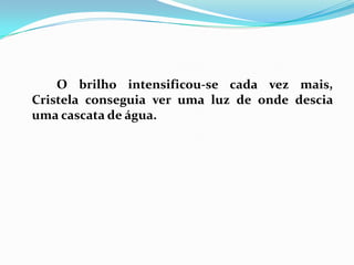 		O brilho intensificou-se cada vez mais, Cristela conseguia ver uma luz de onde descia uma cascata de água.