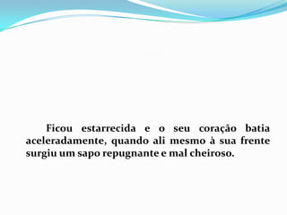 		Ficou estarrecida e o seu coração batia aceleradamente, quando ali mesmo à sua frente surgiu um sapo repugnante e mal cheiroso. 