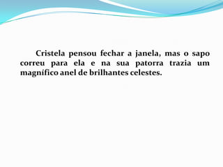		Cristela pensou fechar a janela, mas o sapo correu para ela e na sua patorra trazia um magnífico anel de brilhantes celestes. 