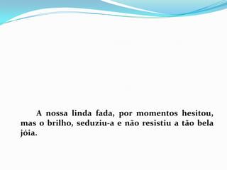 		A nossa linda fada, por momentos hesitou, mas o brilho, seduziu-a e não resistiu a tão bela jóia. 
