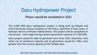 Dasu Hydropower Project
Phase-I would be completed in 2021
The 4,320 MW Dasu hydropower project is being built by Wapda and
China Gezhouba Group Company on the Indus, upstream of Dasu town, in
Kohistan district of Khyber Pakhtunkhwa. The project will be completed in
two phases - each stage having a power generation capacity of 2,160 MW.
Dasu project would be able to generate more than 21bn electricity units
when run to maximum capacity and its generation would be 7-8bn units
greater than the current capacity of the Tarbela dam.
Sajid Imtiaz: Policy Researcher / PR Fellow, China Gezhouba Group Company
 