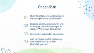 Nutzt Smalltalk und verabschieden
um euch positiv zu präsentieren
Liest die Stellenanzeige durch und
in der lage die Anforderungen in
eigenen Worten wiederzugeben
Begründen begründen begründen
Aufgeschlossenen Körperhaltung
und Blickkontakt zu euren
Gesprächspartner
01
02
03
04
Checkliste
 