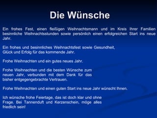 Die Wünsche Ein frohes Fest, einen fleißigen Weihnachtsmann und im Kreis Ihrer Familien besinnliche Weihnachtsstunden sowie persönlich einen erfolgreichen Start ins neue Jahr . Ein frohes und besinnliches Weihnachtsfest sowie Gesundheit, Glück und Erfolg für das kommende Jahr . Frohe Weihnachten und ein gutes neues Jahr .   Frohe Weihnachten und die besten Wünsche zum neuen Jahr, verbunden mit dem Dank für das bisher entgegengebrachte Vertrauen . Frohe Weihnachten und einen guten Start ins neue Jahr wünscht Ihnen .   Ich wünsche frohe Feiertage, das ist doch klar und ohne Frage. Bei Tannenduft und Kerzenschein, möge alles friedlich sein!   